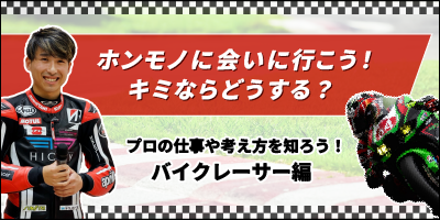 ホンモノに会いに行こう！キミならどうする？プロの仕事や考え方を知ろう！バイクレーサー編