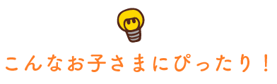 こんなお子さまにぴったり！