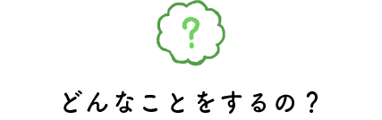 どんなことをするの？