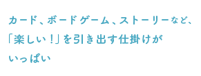 カード、ボードゲーム、ストーリーなど、「楽しい！」を引き出す仕掛けがいっぱい